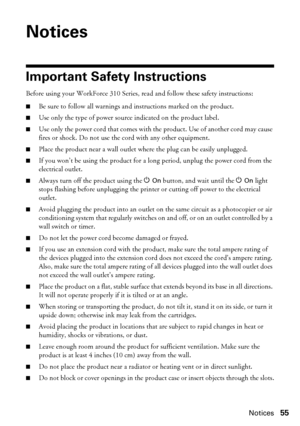 Page 55Notices55
Notices
Important Safety Instructions
Before using your WorkForce 310 Series, read and follow these safety instructions:
■Be sure to follow all warnings and instructions marked on the product.
■Use only the type of power source indicated on the product label.
■Use only the power cord that comes with the product. Use of another cord may cause 
fires or shock. Do not use the cord with any other equipment.
■Place the product near a wall outlet where the plug can be easily unplugged.
■If you won’t...