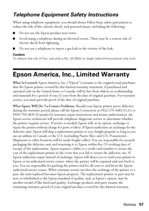 Page 57Notices57
Telephone Equipment Safety Instructions
When using telephone equipment, you should always follow basic safety precautions to 
reduce the risk of fire, electric shock, and personal injury, including the following:
■Do not use the Epson product near water.
■Avoid using a telephone during an electrical storm. There may be a remote risk of 
electric shock from lightning.
■Do not use a telephone to report a gas leak in the vicinity of the leak.
Caution:
To reduce the risk of fire, use only a No. 26...