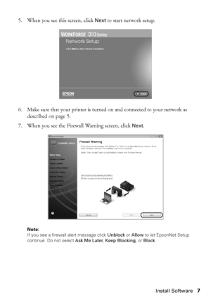 Page 7Install Software7
5. When you see this screen, click Next to start network setup.
6. Make sure that your printer is turned on and connected to your network as 
described on page 5.
7. When you see the Firewall Warning screen, click Next.
Note: 
If you see a firewall alert message click Unblock or Allow to let EpsonNet Setup 
continue. Do not select Ask Me Later, Keep Blocking, or Block.
WF310_QG.book  Page 7  Wednesday, April 8, 2009  2:14 PM
 