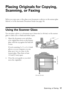 Page 17Placing Originals for Copying, Scanning, or Faxing17
Placing Originals for Copying, 
Scanning, or Faxing
Before you copy, scan, or fax, place your documents or photos on the scanner glass 
(below) or in the Automatic Document Feeder (see page 18).
Using the Scanner Glass
You can place a photo or a document up to letter-size (or A4-size) on the scanner 
glass to make color or black-and-white copies.
1. Open the document cover and place 
your original face-down on the scanner 
glass, with the top against...