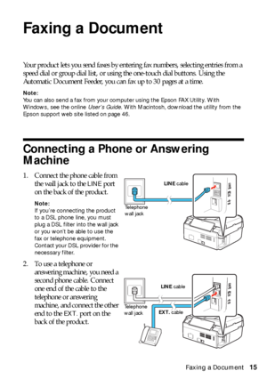 Page 15Faxing a Document15
Faxing a Document
Your product lets you send faxes by entering fax numbers, selecting entries from a 
speed dial or group dial list, or using the one-touch dial buttons. Using the 
Automatic Document Feeder, you can fax up to 30 pages at a time.
Note:
You can also send a fax from your computer using the Epson FAX Utility. With 
Windows, see the online User’s Guide. With Macintosh, download the utility from the 
Epson support web site listed on page 46.
Connecting a Phone or Answering...