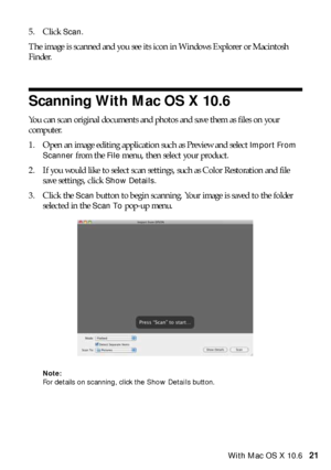 Page 21Scanning With Mac OS X 10.621 5. Click 
Scan. 
The image is scanned and you see its icon in Windows Explorer or Macintosh 
Finder.
Scanning With Mac OS X 10.6
You can scan original documents and photos and save them as files on your 
computer.
1. Open an image editing application such as Preview and select 
Import From 
Scanner
 from the File menu, then select your product.
2. If you would like to select scan settings, such as Color Restoration and file 
save settings, click 
Show Details.
3. Click the...