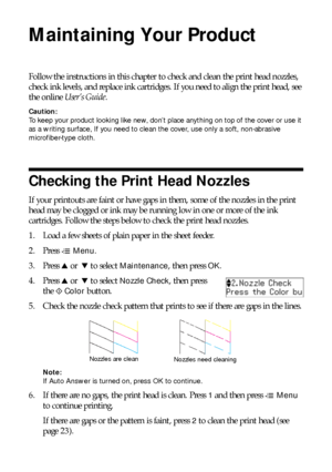 Page 2222Maintaining Your Product
Maintaining Your Product
Follow the instructions in this chapter to check and clean the print head nozzles, 
check ink levels, and replace ink cartridges. If you need to align the print head, see 
the online User’s Guide.
Caution:
To keep your product looking like new, don’t place anything on top of the cover or use it 
as a writing surface, If you need to clean the cover, use only a soft, non-abrasive 
microfiber-type cloth.
Checking the Print Head Nozzles
If your printouts...