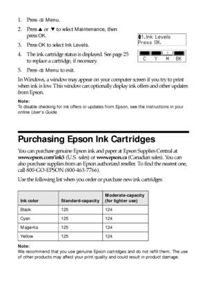 Page 2424Purchasing Epson Ink Cartridges
1. Press xMenu.
2. Press uor  d to select 
Maintenance, then 
press
OK.
3. Press 
OK to select Ink Levels.
4. The ink cartridge status is displayed. See page 25 
to replace a cartridge, if necessary.
5. Press x
Menu to exit.
In Windows, a window may appear on your computer screen if you try to print 
when ink is low. This window can optionally display ink offers and other updates 
from Epson. 
Note:
To disable checking for ink offers or updates from Epson, see the...