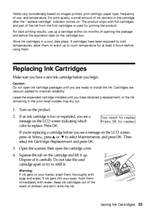 Page 25Replacing Ink Cartridges25
Yields vary considerably based on images printed, print settings, paper type, frequency 
of use, and temperature. For print quality, a small amount of ink remains in the cartridge 
after the “replace cartridge” indicator comes on. The product ships with full cartridges 
and part of the ink from the first cartridges is used for priming the product.
For best printing results, use up a cartridge within six months of opening the package 
and before the expiration date on the...