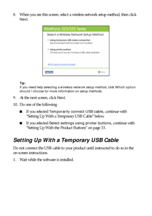 Page 3030Installing for the First Time
8. When you see this screen, select a wireless network setup method, then click 
Next.
Tip: 
If you need help selecting a wireless network setup method, click Which option 
should I choose for more information on setup methods.
9. At the next screen, click Next.
10. Do one of the following:
■If you selected Temporarily connect USB cable, continue with 
“Setting Up With a Temporary USB Cable” below.
■If you selected Select settings using printer buttons, continue with...