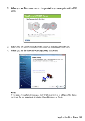 Page 31Installing for the First Time31 2. When you see this screen, connect the product to your computer with a USB 
cable.
3. Follow the on-screen instructions to continue installing the software.
4. When you see the Firewall Warning screen, click 
Next.
Note: 
If you see a firewall alert message, click Unblock or Allow to let EpsonNet Setup 
continue. Do not select Ask Me Later, Keep Blocking, or Block.
 