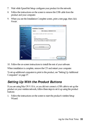 Page 33Installing for the First Time33 7. Wait while EpsonNet Setup configures your product for the network.
8. Follow the instructions on the screen to remove the USB cable from the 
product and your computer.
9. When you see the Installation Complete screen, print a test page, then click 
Finish.
10. Follow the on-screen instructions to install the rest of your software.
When installation is complete, remove the CD and restart your computer. 
To set up additional computers to print to the product, see...