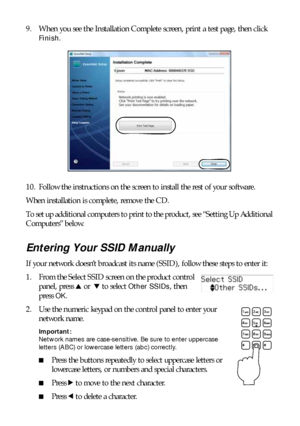 Page 3636Installing for the First Time
9. When you see the Installation Complete screen, print a test page, then click 
Finish.
10. Follow the instructions on the screen to install the rest of your software.
When installation is complete, remove the CD.
To set up additional computers to print to the product, see “Setting Up Additional 
Computers” below.
Entering Your SSID Manually
If your network doesn’t broadcast its name (SSID), follow these steps to enter it:
1. From the Select SSID screen on the product...