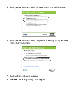 Page 3838Setting Up Additional Computers
5. When you see this screen, select Wireless connection and click Next.
6. When you see this screen, select 
The printer is already on my wireless 
network
, then click Next.
7. Wait while the software is installed.
8.Mac OS X 10.6: Skip to step 13 on page 40.
 