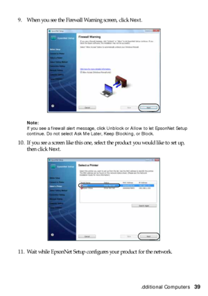 Page 39Setting Up Additional Computers39 9. When you see the Firewall Warning screen, click 
Next.
Note: 
If you see a firewall alert message, click Unblock or Allow to let EpsonNet Setup 
continue. Do not select Ask Me Later, Keep Blocking, or Block.
10. If you see a screen like this one, select the product you would like to set up, 
then click 
Next.
11. Wait while EpsonNet Setup configures your product for the network.
 