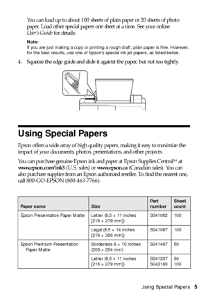 Page 5Using Special Papers5 You can load up to about 100 sheets of plain paper or 20 sheets of photo 
paper. Load other special papers one sheet at a time. See your online 
User’s Guide for details.
Note: 
If you are just making a copy or printing a rough draft, plain paper is fine. However, 
for the best results, use one of Epson’s special ink jet papers, as listed below.
4. Squeeze the edge guide and slide it against the paper, but not too tightly.
Using Special Papers
Epson offers a wide array of high...