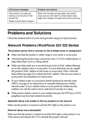 Page 4242Problems and Solutions
Problems and Solutions
Check the solutions below if you’re having trouble using your Epson product.
Network Problems (WorkForce 323/325 Series)
The product cannot find or connect to the wireless router or access point
■Make sure that the product is within range of your router or access point. 
■Avoid placing the product near a microwave oven, 2.4 GHz cordless phone, or 
large metal object such as a filing cabinet.
■Make sure there aren’t any access restrictions (such as MAC...