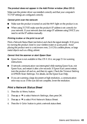 Page 43Problems and Solutions43
The product does not appear in the Add Printer window (Mac OS X)
Make sure the printer driver was installed correctly and that your computer’s 
TCP/IP settings are configured correctly. 
Cannot print over the network
■Make sure the product is turned on and the WiFi light on the product is on.
■When using TCP/IP, make sure the product’s IP address is set correctly for 
your network. If your network does not assign IP addresses using DHCP, you 
need to set the IP address manually....