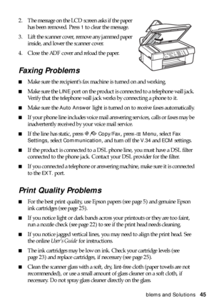 Page 45Problems and Solutions45 2. The message on the LCD screen asks if the paper 
has been removed. Press 
1 to clear the message.
3. Lift the scanner cover, remove any jammed paper 
inside, and lower the scanner cover.
4. Close the ADF cover and reload the paper.
Faxing Problems
■Make sure the recipient’s fax machine is turned on and working.
■Make sure the LINE port on the product is connected to a telephone wall jack. 
Verify that the telephone wall jack works by connecting a phone to it.
■Make sure the...