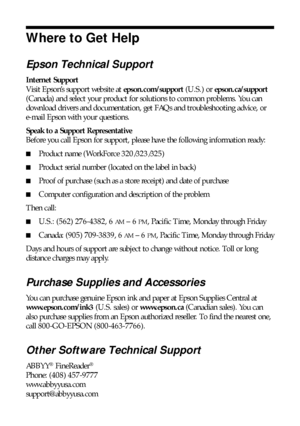 Page 4646Where to Get Help
Where to Get Help
Epson Technical Support
Internet Support
Visit Epson’s support website at epson.com/support (U.S.) or epson.ca/support 
(Canada) and select your product for solutions to common problems. You can 
download drivers and documentation, get FAQs and troubleshooting advice, or 
e-mail Epson with your questions.
Speak to a Support Representative
Before you call Epson for support, please have the following information ready:
■Product name (WorkForce 320/323/325)
■Product...