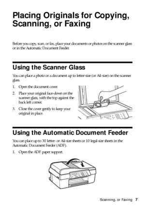 Page 7Placing Originals for Copying, Scanning, or Faxing7
Placing Originals for Copying, 
Scanning, or Faxing
Before you copy, scan, or fax, place your documents or photos on the scanner glass 
or in the Automatic Document Feeder.
Using the Scanner Glass
You can place a photo or a document up to letter-size (or A4-size) on the scanner 
glass.
1. Open the document cover.
2. Place your original face-down on the 
scanner glass, with the top against the 
back left corner.
3. Close the cover gently to keep your...