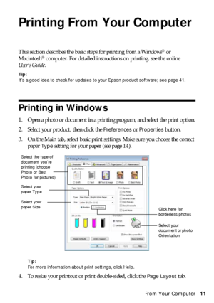 Page 11Printing From Your Computer11
Printing From Your Computer
This section describes the basic steps for printing from a Windows® or 
Macintosh® computer. For detailed instructions on printing, see the online 
User’s Guide.
Tip:
It’s a good idea to check for updates to your Epson product software; see page 41.
Printing in Windows
1. Open a photo or document in a printing program, and select the print option.
2. Select your product, then click the 
Preferences or Properties button.
3. On the Main tab, select...