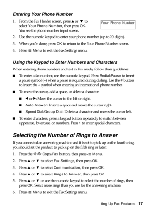 Page 17Setting Up Fax Features17
Entering Your Phone Number
1. From the Fax Header screen, press uor  d to 
select 
Your Phone Number, then press OK. 
You see the phone number input screen.
2. Use the numeric keypad to enter your phone number (up to 20 digits).
3. When you’re done, press 
OK to return to the Your Phone Number screen.
4. Press x
Menu to exit the Fax Settings menu.
Using the Keypad to Enter Numbers and Characters
When entering phone numbers and text in Fax mode, follow these guidelines:
■To enter...