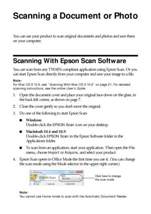 Page 2020Scanning a Document or Photo
Scanning a Document or Photo
You can use your product to scan original documents and photos and save them 
on your computer.
Scanning With Epson Scan Software
You can scan from any TWAIN-compliant application using Epson Scan. Or you 
can start Epson Scan directly from your computer and save your image to a file.
Note:
For Mac OS X 10.6, see “Scanning With Mac OS X 10.6” on page 21. For detailed 
scanning instructions, see the online User’s Guide.
1. Open the document cover...