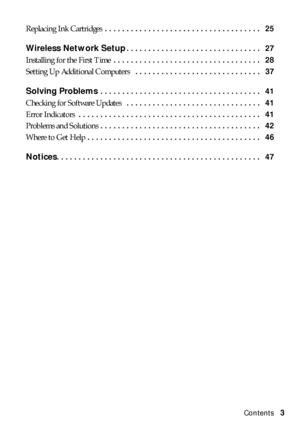 Page 3Contents3 Replacing Ink Cartridges . . . . . . . . . . . . . . . . . . . . . . . . . . . . . . . . . . . .   25
Wireless Network Setup. . . . . . . . . . . . . . . . . . . . . . . . . . . . . . .   27
Installing for the First Time . . . . . . . . . . . . . . . . . . . . . . . . . . . . . . . . . .   28
Setting Up Additional Computers  . . . . . . . . . . . . . . . . . . . . . . . . . . . . .   37
Solving Problems . . . . . . . . . . . . . . . . . . . . . . . . . . . . . . . . . . . . .   41
Checking for...