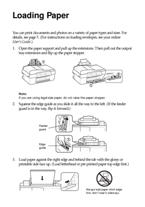 Page 44Loading Paper
Loading Paper
You can print documents and photos on a variety of paper types and sizes. For 
details, see page 5. (For instructions on loading envelopes, see your online 
User’s Guide.)
1. Open the paper support and pull up the extensions. Then pull out the output 
tray extensions and flip up the paper stopper.
Note: 
If you are using legal-size paper, do not raise the paper stopper.
2. Squeeze the edge guide as you slide it all the way to the left. (If the feeder 
guard is in the way,...