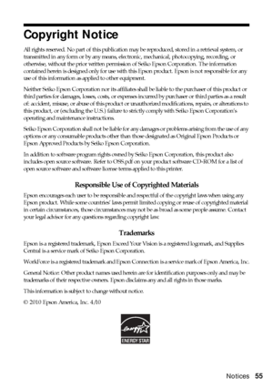 Page 55Notices55
Copyright Notice
All rights reserved. No part of this publication may be reproduced, stored in a retrieval system, or 
transmitted in any form or by any means, electronic, mechanical, photocopying, recording, or 
otherwise, without the prior written permission of Seiko Epson Corporation. The information 
contained herein is designed only for use with this Epson product. Epson is not responsible for any 
use of this information as applied to other equipment.
Neither Seiko Epson Corporation nor...