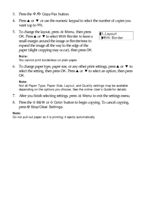 Page 1010Copying a Document or Photo
3. Press the r/KCopy/Fax button.
4. Press uor  d or use the numeric keypad to select the number of copies you 
want (up to 99).
5. To change the layout, press x
Menu, then press 
OK. Press uor  d to select With Border to leave a 
small margin around the image or 
Borderless to 
expand the image all the way to the edge of the 
paper (slight cropping may occur), then press 
OK.
Note: 
You cannot print borderless on plain paper.
6. To change paper type, paper size, or any other...