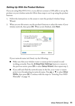 Page 11Wireless Network Setup11
Setting Up With the Product Buttons
If you are using Mac OS X 10.6, or you did not connect a USB cable to set up the 
product on your wireless network, follow these steps to set it up using the product 
buttons:
1. Follow the instructions on the screen to start the product’s wireless Setup 
Wizard.
2. When you see this screen, use the product’s buttons to select the name of your 
wireless network, then press 
OK. When you’re finished, click Next.
If your network name isn’t...