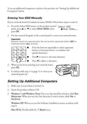 Page 1414Wireless Network Setup
To set up additional computers to print to the product, see “Setting Up Additional 
Computers” below.
Entering Your SSID Manually
If your network doesn’t broadcast its name (SSID), follow these steps to enter it:
1. From the Select SSID screen on the product control 
panel, press uor  d to select 
Other SSIDs, then 
press 
OK.
2. Use the numeric keypad on the control panel to enter your network name. 
Important: 
Network names are case-sensitive. Be sure to enter uppercase...