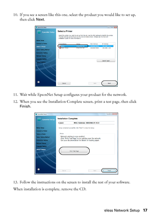 Page 17Wireless Network Setup17 10. If you see a screen like this one, select the product you would like to set up, 
then click 
Next.
11. Wait while EpsonNet Setup configures your product for the network.
12. When you see the Installation Complete screen, print a test page, then click 
Finish.
13. Follow the instructions on the screen to install the rest of your software.
When installation is complete, remove the CD.
 