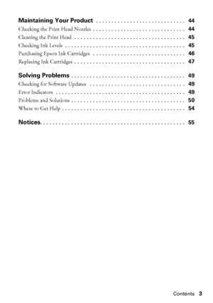 Page 3Contents3
Maintaining Your Product . . . . . . . . . . . . . . . . . . . . . . . . . . . . .   44
Checking the Print Head Nozzles . . . . . . . . . . . . . . . . . . . . . . . . . . . . . .   44
Cleaning the Print Head . . . . . . . . . . . . . . . . . . . . . . . . . . . . . . . . . . . .   45
Checking Ink Levels . . . . . . . . . . . . . . . . . . . . . . . . . . . . . . . . . . . . . . .   45
Purchasing Epson Ink Cartridges  . . . . . . . . . . . . . . . . . . . . . . . . . . . . . .   46
Replacing...