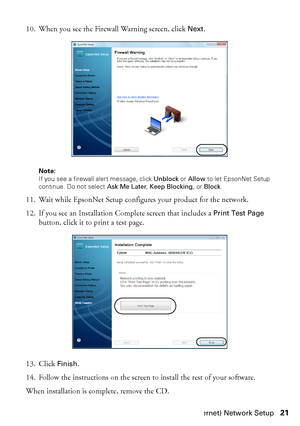 Page 21Wired (Ethernet) Network Setup21 10. When you see the Firewall Warning screen, click 
Next.
Note: 
If you see a firewall alert message, click Unblock or Allow to let EpsonNet Setup 
continue. Do not select Ask Me Later, Keep Blocking, or Block.
11. Wait while EpsonNet Setup configures your product for the network.
12. If you see an Installation Complete screen that includes a 
Print Test Page 
button, click it to print a test page.
13. Click 
Finish.
14. Follow the instructions on the screen to install...