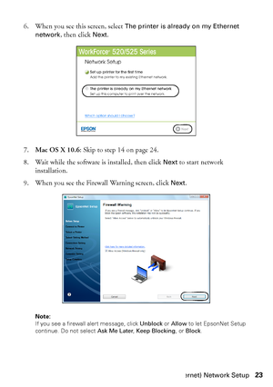 Page 23Wired (Ethernet) Network Setup23 6. When you see this screen, select 
The printer is already on my Ethernet 
network
, then click Next.
7.Mac OS X 10.6: Skip to step 14 on page 24.
8. Wait while the software is installed, then click 
Next to start network 
installation.
9. When you see the Firewall Warning screen, click 
Next.
Note: 
If you see a firewall alert message, click Unblock or Allow to let EpsonNet Setup 
continue. Do not select Ask Me Later, Keep Blocking, or Block.
 