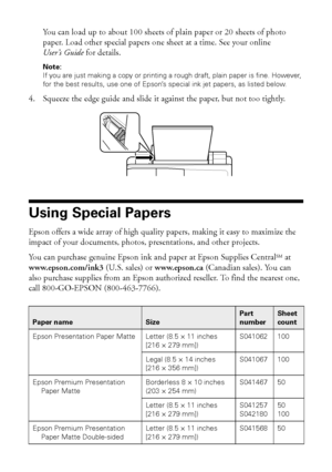 Page 2626Using Special Papers
You can load up to about 100 sheets of plain paper or 20 sheets of photo 
paper. Load other special papers one sheet at a time. See your online 
User’s Guide for details.
Note: 
If you are just making a copy or printing a rough draft, plain paper is fine. However, 
for the best results, use one of Epson’s special ink jet papers, as listed below.
4. Squeeze the edge guide and slide it against the paper, but not too tightly.
Using Special Papers
Epson offers a wide array of high...