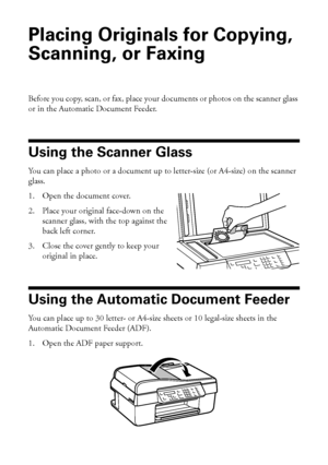 Page 2828Placing Originals for Copying, Scanning, or Faxing
Placing Originals for Copying, 
Scanning, or Faxing
Before you copy, scan, or fax, place your documents or photos on the scanner glass 
or in the Automatic Document Feeder.
Using the Scanner Glass
You can place a photo or a document up to letter-size (or A4-size) on the scanner 
glass.
1. Open the document cover.
2. Place your original face-down on the 
scanner glass, with the top against the 
back left corner.
3. Close the cover gently to keep your...