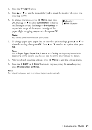 Page 31Copying a Document or Photo31 3. Press the r
Copy button.
4. Press uor  d or use the numeric keypad to select the number of copies you 
want (up to 99).
5. To change the layout, press x
Menu, then press 
OK. Press uor  d to select With Border to leave a 
small margin around the image or 
Borderless to 
expand the image all the way to the edge of the 
paper (slight cropping may occur), then press 
OK.
Note: 
You cannot print borderless on plain paper.
6. To change paper type, paper size, or any other...