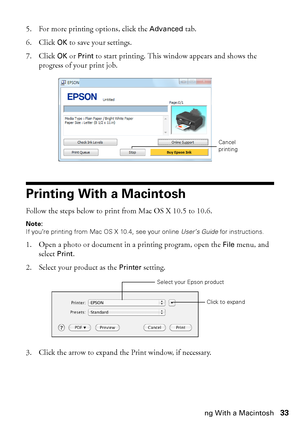 Page 33Printing With a Macintosh33 5. For more printing options, click the 
Advanced tab.
6. Click 
OK to save your settings.
7. Click 
OK or Print to start printing. This window appears and shows the 
progress of your print job.
Printing With a Macintosh
Follow the steps below to print from Mac OS X 10.5 to 10.6.
Note:
If you’re printing from Mac OS X 10.4, see your online User’s Guide for instructions.
1. Open a photo or document in a printing program, open the File menu, and 
select 
Print.
2. Select your...