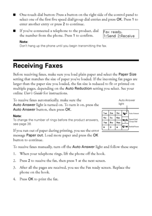 Page 4040Receiving Faxes
■One-touch dial button: Press a button on the right side of the control panel to 
select one of the first five speed dial/group dial entries and press 
OK. Press 1 to 
enter another entry or press 
2 to continue.
■If you’ve connected a telephone to the product, dial 
the number from the phone. Press
1 to confirm.
Note: 
Don’t hang up the phone until you begin transmitting the fax.
Receiving Faxes
Before receiving faxes, make sure you load plain paper and select the Paper Size 
setting...