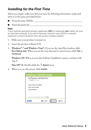 Page 5Wireless Network Setup5
Installing for the First Time
Before you begin, make sure that you have the following information ready and 
write it in the space provided below:
■Network name (SSID): _________________________________________
■Network password: ____________________________________________
Note:
If your network password contains uppercase (ABC) or lowercase (abc) letters, be sure 
to note them correctly. If you don’t know your network name (SSID) or network 
password, contact the person who set...