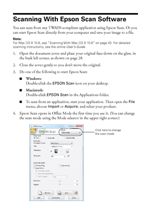 Page 4242Scanning With Epson Scan Software
Scanning With Epson Scan Software
You can scan from any TWAIN-compliant application using Epson Scan. Or you 
can start Epson Scan directly from your computer and save your image to a file.
Note:
For Mac OS X 10.6, see “Scanning With Mac OS X 10.6” on page 43. For detailed 
scanning instructions, see the online User’s Guide.
1. Open the document cover and place your original face-down on the glass, in 
the back left corner, as shown on page 28.
2. Close the cover...