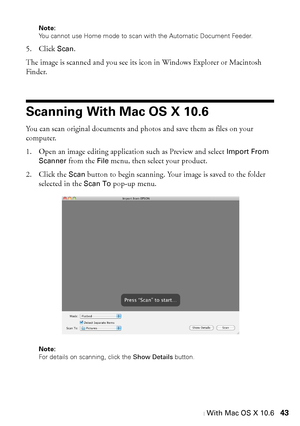 Page 43Scanning With Mac OS X 10.643
Note: 
You cannot use Home mode to scan with the Automatic Document Feeder.
5. Click Scan. 
The image is scanned and you see its icon in Windows Explorer or Macintosh 
Finder.
Scanning With Mac OS X 10.6
You can scan original documents and photos and save them as files on your 
computer.
1. Open an image editing application such as Preview and select 
Import From 
Scanner
 from the File menu, then select your product.
2. Click the 
Scan button to begin scanning. Your image...