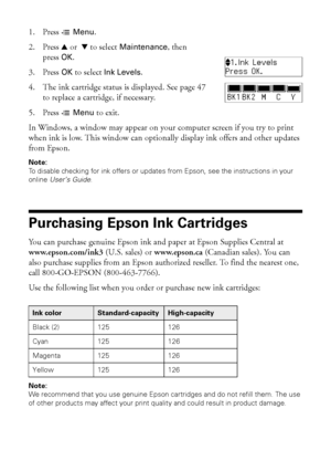 Page 4646Purchasing Epson Ink Cartridges
1. Press xMenu.
2. Press uor  d to select 
Maintenance, then 
press
OK.
3. Press 
OK to select Ink Levels.
4. The ink cartridge status is displayed. See page 47 
to replace a cartridge, if necessary.
5. Press x
Menu to exit.
In Windows, a window may appear on your computer screen if you try to print 
when ink is low. This window can optionally display ink offers and other updates 
from Epson. 
Note:
To disable checking for ink offers or updates from Epson, see the...