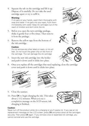 Page 4848Replacing Ink Cartridges
4. Squeeze the tab on the cartridge and lift it up. 
Dispose of it carefully. Do not take the used 
cartridge apart or try to refill it.
Warning: 
If ink gets on your hands, wash them thoroughly with 
soap and water. If ink gets into your eyes, flush them 
immediately with water. Keep ink cartridges out of the 
reach of children and don’t drink the ink.
5. Before you open the new cartridge package, 
shake it gently four or five times. Then remove 
it from the package.
6. Remove...