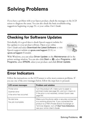 Page 49Solving Problems49
Solving Problems
If you have a problem with your Epson product, check the messages on the LCD 
screen to diagnose the cause. You can also check the basic troubleshooting 
suggestions beginning on page 50, or your online User’s Guide.
Checking for Software Updates
Periodically, it’s a good idea to check Epson’s support website for 
free updates to your product software. Open your online 
User’s Guide and select 
Download the Latest Software or visit 
Epson’s support website at...