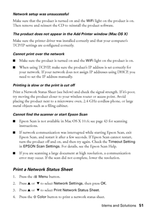 Page 51Problems and Solutions51
Network setup was unsuccessful
Make sure that the product is turned on and the WiFi light on the product is on. 
Then remove and reinsert the CD to reinstall the product software.
The product does not appear in the Add Printer window (Mac OS X)
Make sure the printer driver was installed correctly and that your computer’s 
TCP/IP settings are configured correctly. 
Cannot print over the network
■Make sure the product is turned on and the WiFi light on the product is on.
■When...