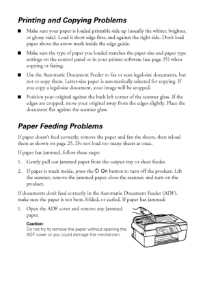 Page 5252Problems and Solutions
Printing and Copying Problems
■Make sure your paper is loaded printable side up (usually the whiter, brighter, 
or glossy side). Load it short edge first, and against the right side. Don’t load 
paper above the arrow mark inside the edge guide.
■Make sure the type of paper you loaded matches the paper size and paper type 
settings on the control panel or in your printer software (see page 35) when 
copying or faxing. 
■Use the Automatic Document Feeder to fax or scan legal-size...