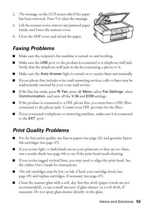 Page 53Problems and Solutions53 2. The message on the LCD screen asks if the paper 
has been removed. Press 
1 to clear the message.
3. Lift the scanner cover, remove any jammed paper 
inside, and lower the scanner cover.
4. Close the ADF cover and reload the paper.
Faxing Problems
■Make sure the recipient’s fax machine is turned on and working.
■Make sure the LINE port on the product is connected to a telephone wall jack. 
Verify that the telephone wall jack works by connecting a phone to it.
■Make sure the...