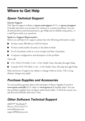 Page 5454Where to Get Help
Where to Get Help
Epson Technical Support
Internet Support
Visit Epson’s support website at epson.com/support (U.S.) or epson.ca/support 
(Canada) and select your product for solutions to common problems. You can 
download drivers and documentation, get FAQs and troubleshooting advice, or 
e-mail Epson with your questions.
Speak to a Support Representative
Before you call Epson for support, please have the following information ready:
■Product name (WorkForce 520/525 Series)
■Product...