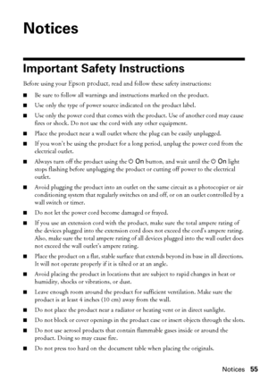 Page 55Notices55
Notices
Important Safety Instructions
Before using your Epson product, read and follow these safety instructions:
■Be sure to follow all warnings and instructions marked on the product.
■Use only the type of power source indicated on the product label.
■Use only the power cord that comes with the product. Use of another cord may cause 
fires or shock. Do not use the cord with any other equipment.
■Place the product near a wall outlet where the plug can be easily unplugged.
■If you won’t be...